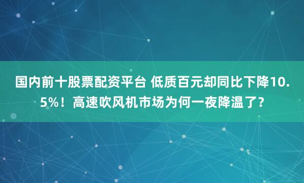 国内前十股票配资平台 低质百元却同比下降10.5%！高速吹风机市场为何一夜降温了？