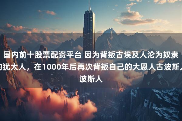 国内前十股票配资平台 因为背叛古埃及人沦为奴隶的犹太人，在1000年后再次背叛自己的大恩人古波斯人