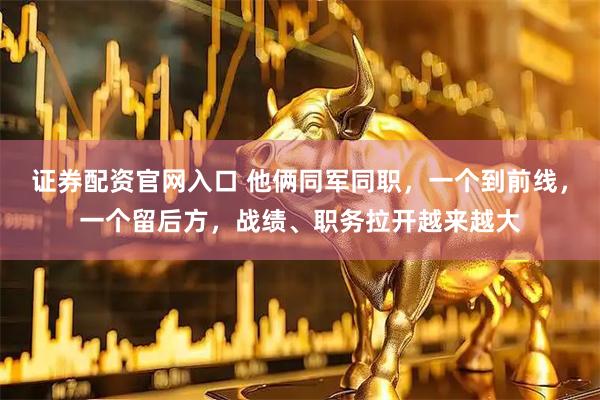 证券配资官网入口 他俩同军同职，一个到前线，一个留后方，战绩、职务拉开越来越大