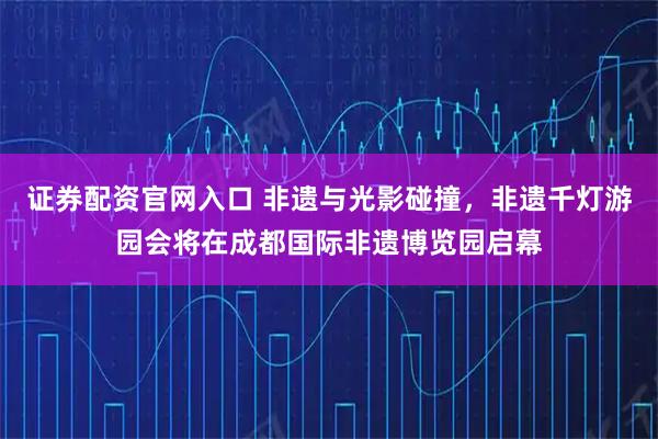 证券配资官网入口 非遗与光影碰撞，非遗千灯游园会将在成都国际非遗博览园启幕
