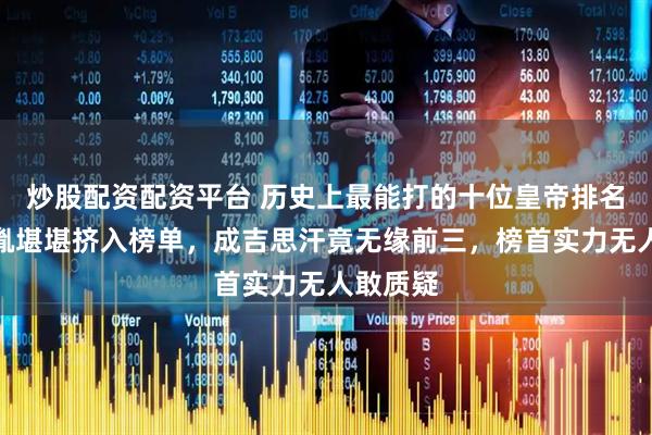 炒股配资配资平台 历史上最能打的十位皇帝排名：赵匡胤堪堪挤入榜单，成吉思汗竟无缘前三，榜首实力无人敢质疑