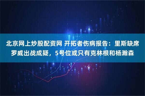 北京网上炒股配资网 开拓者伤病报告：里斯缺席罗威出战成疑，5号位或只有克林根和杨瀚森