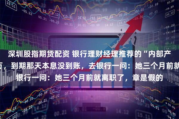 深圳股指期货配资 银行理财经理推荐的“内部产品”,我买了100万,到期那天本息没到账,去银行一问:她三个月前就离职了,章是假的