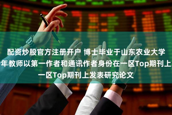 配资炒股官方注册开户 博士毕业于山东农业大学，聊城大学青年教师以第一作者和通讯作者身份在一区Top期刊上发表研究论文
