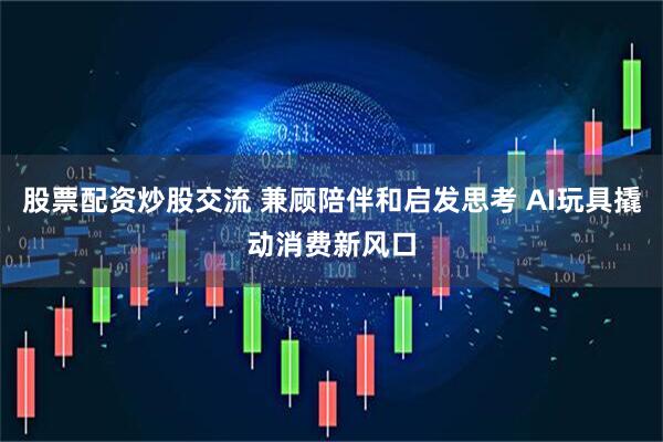股票配资炒股交流 兼顾陪伴和启发思考 AI玩具撬动消费新风口
