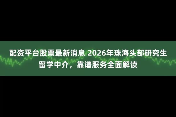 配资平台股票最新消息 2026年珠海头部研究生留学中介，靠谱服务全面解读