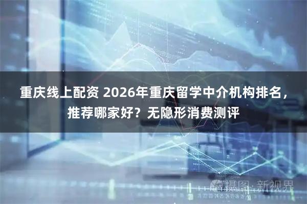 重庆线上配资 2026年重庆留学中介机构排名，推荐哪家好？无隐形消费测评