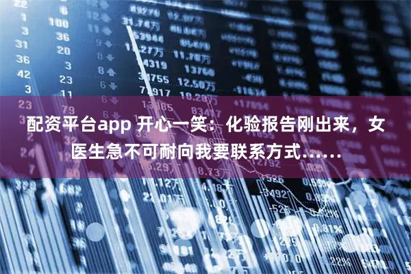 配资平台app 开心一笑：化验报告刚出来，女医生急不可耐向我要联系方式……