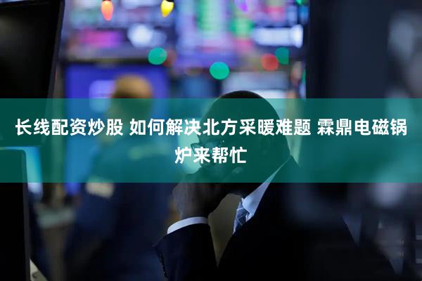 长线配资炒股 如何解决北方采暖难题 霖鼎电磁锅炉来帮忙