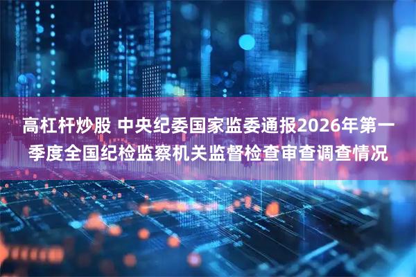 高杠杆炒股 中央纪委国家监委通报2026年第一季度全国纪检监察机关监督检查审查调查情况