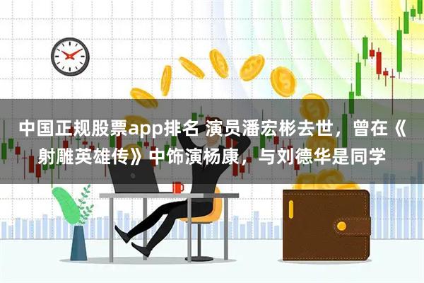 中国正规股票app排名 演员潘宏彬去世，曾在《射雕英雄传》中饰演杨康，与刘德华是同学