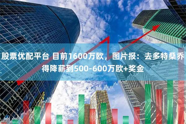 股票优配平台 目前1600万欧,图片报:去多特桑乔得降薪到500-600万欧+奖金