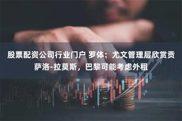 股票配资公司行业门户 罗体：尤文管理层欣赏贡萨洛-拉莫斯，巴黎可能考虑外租