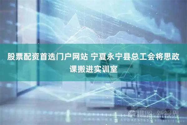 股票配资首选门户网站 宁夏永宁县总工会将思政课搬进实训室