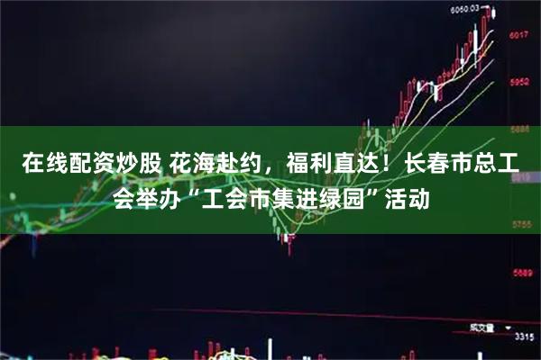 在线配资炒股 花海赴约，福利直达！长春市总工会举办“工会市集进绿园”活动