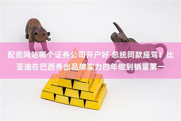 配资网站哪个证券公司开户好 总统同款座驾!比亚迪在巴西秀出品牌实力四年做到销量第一