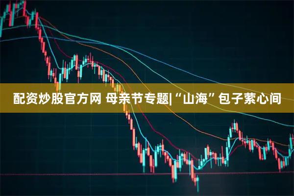 配资炒股官方网 母亲节专题|“山海”包子萦心间