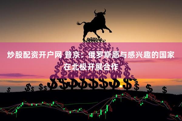 炒股配资开户网 普京：俄罗斯愿与感兴趣的国家在北极开展合作