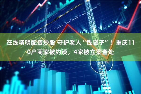 在线精明配资炒股 守护老人“钱袋子”!重庆110户商家被约谈,4家被立案查处