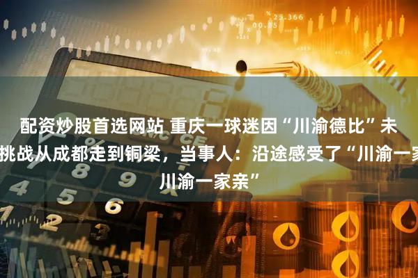 配资炒股首选网站 重庆一球迷因“川渝德比”未赢球挑战从成都走到铜梁，当事人：沿途感受了“川渝一家亲”