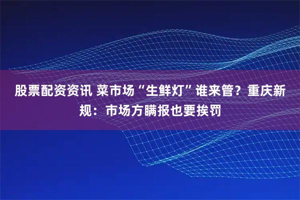 股票配资资讯 菜市场“生鲜灯”谁来管？重庆新规：市场方瞒报也要挨罚