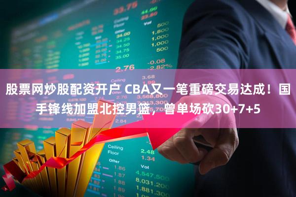 股票网炒股配资开户 CBA又一笔重磅交易达成！国手锋线加盟北控男篮，曾单场砍30+7+5