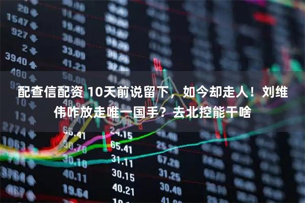 配查信配资 10天前说留下，如今却走人！刘维伟咋放走唯一国手？去北控能干啥